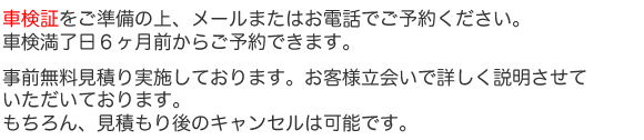 車検証をご準備の上、ご予約ください。事前無料見積り実施しております。お客様立会いで詳しく説明させていただいております。
