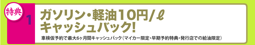 1.ガソリン･軽油10円/ℓキャッシュバック!車検仮予約で最大6ヶ月間キャッシュバック（マイカー限定・早期予約特典・発行店での給油限定）